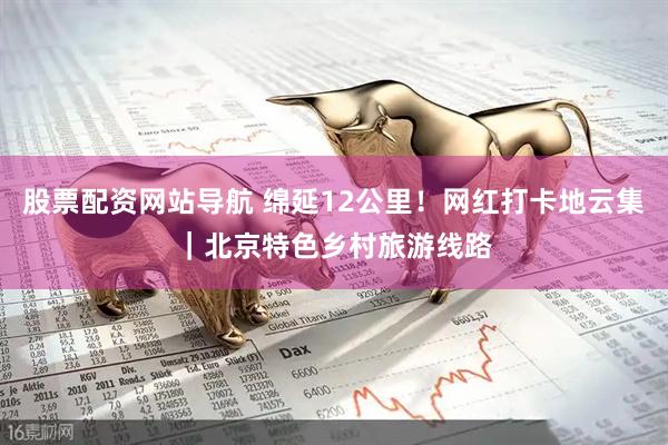股票配资网站导航 绵延12公里！网红打卡地云集｜北京特色乡村旅游线路