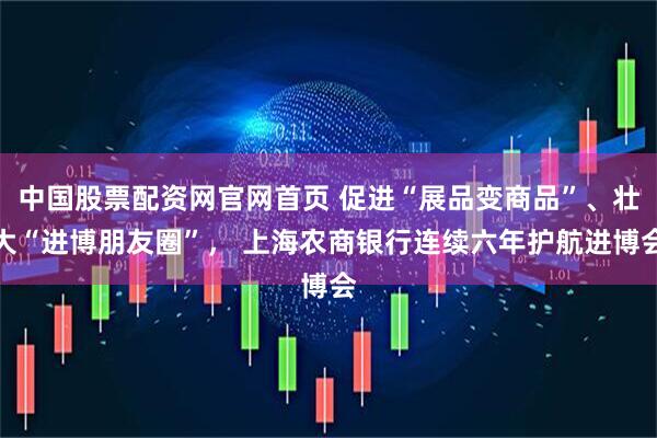 中国股票配资网官网首页 促进“展品变商品”、壮大“进博朋友圈”， 上海农商银行连续六年护航进博会
