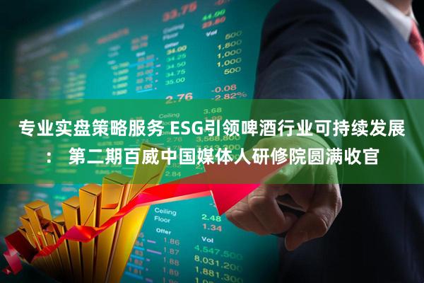 专业实盘策略服务 ESG引领啤酒行业可持续发展： 第二期百威中国媒体人研修院圆满收官