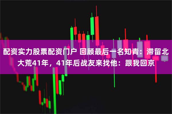 配资实力股票配资门户 回顾最后一名知青：滞留北大荒41年，41年后战友来找他：跟我回京
