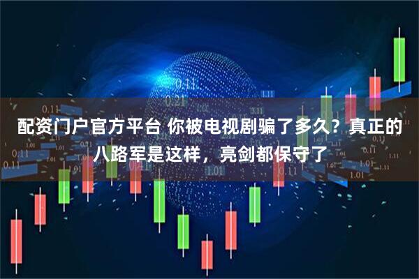 配资门户官方平台 你被电视剧骗了多久？真正的八路军是这样，亮剑都保守了