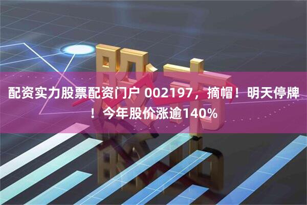 配资实力股票配资门户 002197，摘帽！明天停牌！今年股价涨逾140%
