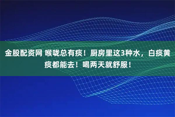 金股配资网 喉咙总有痰！厨房里这3种水，白痰黄痰都能去！喝两天就舒服！