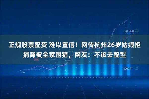 正规股票配资 难以置信！网传杭州26岁姑娘拒捐肾被全家围猎，网友：不该去配型