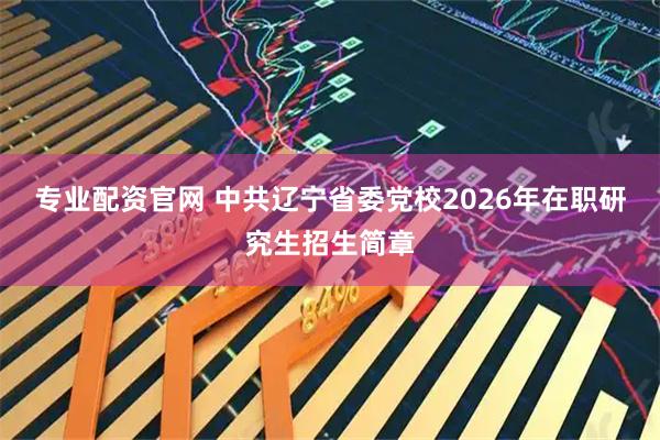 专业配资官网 中共辽宁省委党校2026年在职研究生招生简章