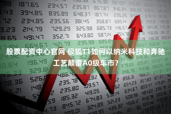 股票配资中心官网 极狐T1如何以纳米科技和奔驰工艺颠覆A0级车市？
