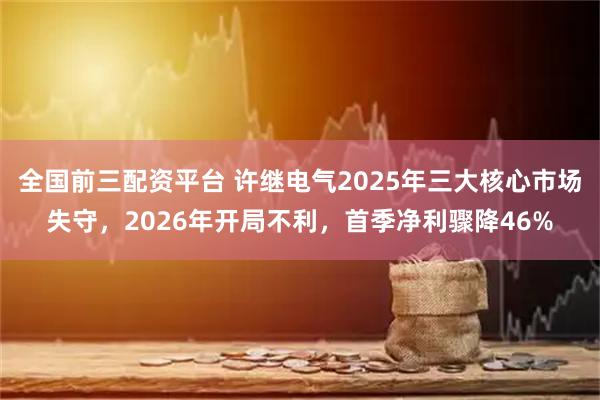 全国前三配资平台 许继电气2025年三大核心市场失守，2026年开局不利，首季净利骤降46%