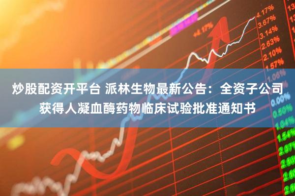 炒股配资开平台 派林生物最新公告：全资子公司获得人凝血酶药物临床试验批准通知书