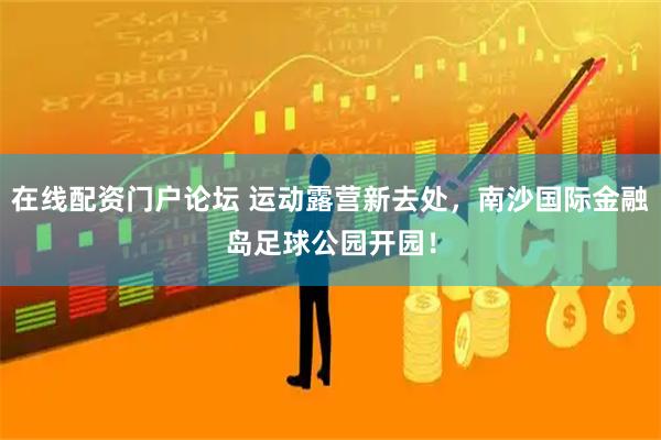 在线配资门户论坛 运动露营新去处，南沙国际金融岛足球公园开园！